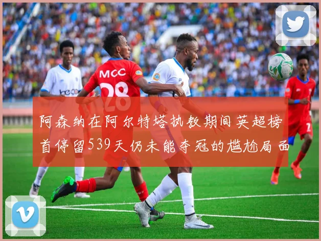 阿森纳在阿尔特塔执教期间英超榜首停留539天仍未能夺冠的尴尬局面