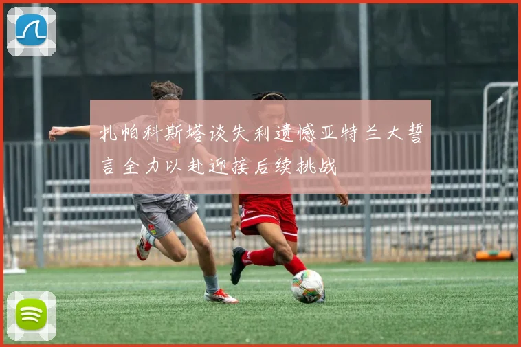 扎帕科斯塔谈失利遗憾亚特兰大誓言全力以赴迎接后续挑战