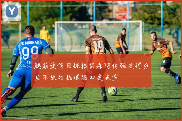 腿筋受伤困扰格雷森阿伦强攻得分后不敌对抗退场回更衣室