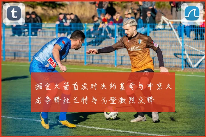 掘金火箭首发对决约基奇与申京火龙争锋杜兰特与戈登激烈交锋