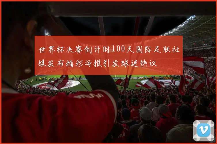 世界杯决赛倒计时100天国际足联社媒发布精彩海报引发球迷热议