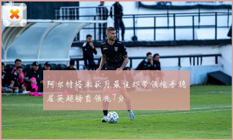 阿尔特塔未获月最佳却带领枪手稳居英超榜首领先7分