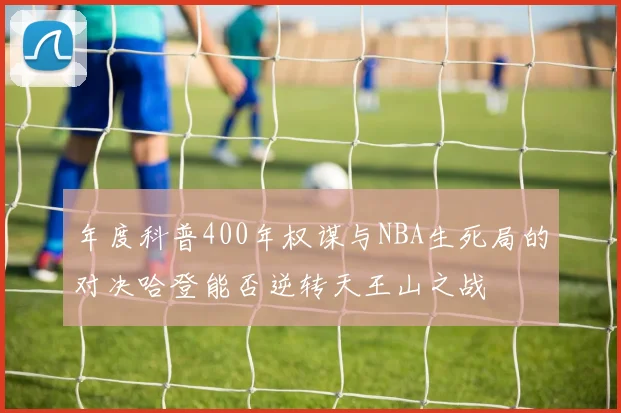 年度科普400年权谋与NBA生死局的对决哈登能否逆转天王山之战