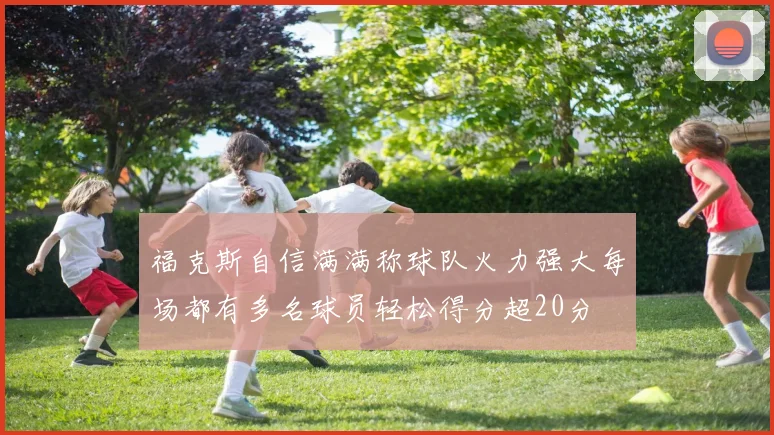 福克斯自信满满称球队火力强大每场都有多名球员轻松得分超20分